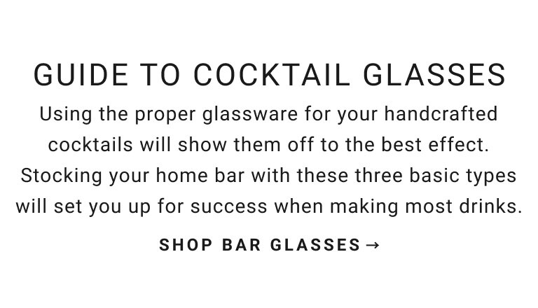 Guide to Cocktail Glasses | Using the proper glassware for your handcrafted cocktails will show them off to the best effect. Stocking your home bar with these basic three types will set you up for success when making most drinks. | Shop Bar Glasses